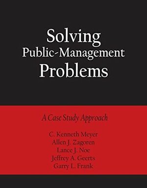 Solving Public-Management Problems: A Case Study Approach by Jeffrey A. Geerts, Allen J. Zagoren, Garry L. Frank, Sheryl Geerts Consulting, Lance J. Noe, C. Kenneth Meyer