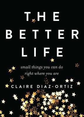 The Better Life: Small Things You Can Do Right Where You Are by Claire Diaz-Ortiz