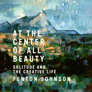 At the Center of All Beauty: Solitude and the Creative Life by Fenton Johnson