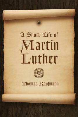 A Short Life of Martin Luther by Thomas Kaufmann