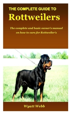 The Complete Guide to Rottweilers: The complete and basic owner's manual on how to care for Rottweiler's by Wyatt Webb