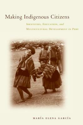 Making Indigenous Citizens: Identities, Education, and Multicultural Development in Peru by Maria Elena García