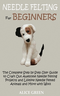 Needle Felting for Beginners: The Complete Step by Step User Guide to Craft Out Awesome Needle Felting Projects and Lifelike Needle Felted Animals a by Alice Green