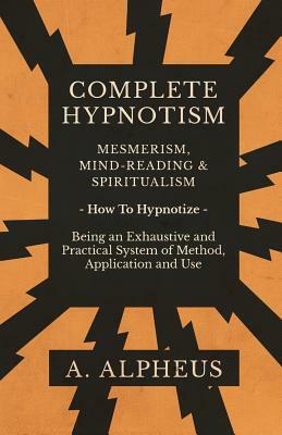 Complete Hypnotism - Mesmerism, Mind-Reading and Spiritualism - How To Hypnotize - Being an Exhaustive and Practical System of Method, Application and by A. Alpheus