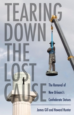 Tearing Down the Lost Cause: The Removal of New Orleans's Confederate Statues by Howard Hunter, James Gill