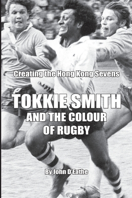 Tokkie Smith and the Colour of Rugby: Creating the Hong Kong Rugby Sevens by John D'Eathe