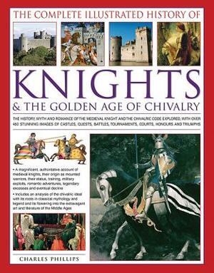 The Complete Illustrated History of Knights & the Golden Age of Chivalry: The History, Myth and Romance of the Medieval Knights and the Chivalric Code by Charles Phillips