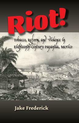 Riot!: Tobacco, Reform, and Violence in Eighteenth-Century Papantla, Mexico by Jake Frederick