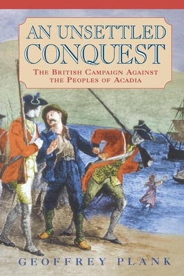 An Unsettled Conquest: The British Campaign Against the Peoples of Acadia by Geoffrey Plank