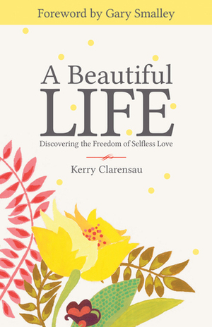 A Beautiful Life: Discovering the Freedom of Selfless Love by Kerry Clarensau