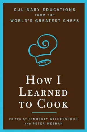 How I Learned To Cook: Culinary Educations from the World's Greatest Chefs by Kimberly Witherspoon, Peter Meehan