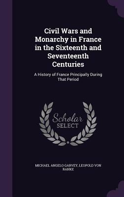 Civil Wars and Monarchy in France in the Sixteenth and Seventeenth Centuries: A History of France Principally During That Period by Leopold Von Ranke, Michael Angelo Garvey
