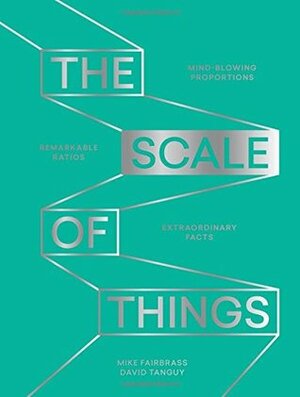 The Scale of Things: Mind-blowing Proportions, Remarkable Ratios and Extraordinary Facts by Mike Fairbrass, David Tanguy