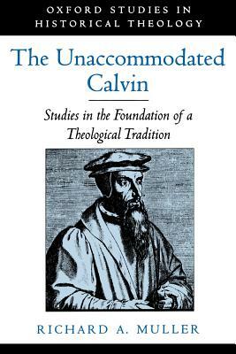 The Unaccommodated Calvin: Studies in the Foundation of a Theological Tradition by Richard A. Muller