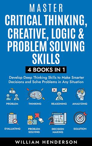 Master Critical Thinking, Creative, Logic & Problem Solving Skills (4 Books in 1) : Develop Deep Thinking Skills to Make Smarter Decisions and Solve Problems in Any Situation by William Henderson