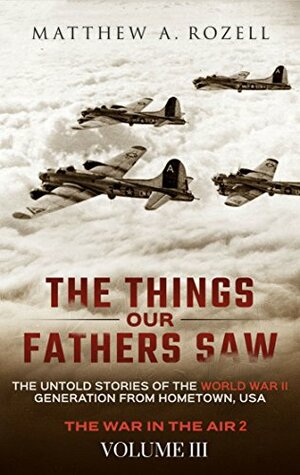 The Things Our Fathers Saw—The Untold Stories of the World War II Generation-Volume III: War in the Air—Combat, Captivity, and Reunion by Matthew A. Rozell