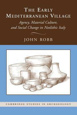 The Early Mediterranean Village: Agency, Material Culture, and Social Change in Neolithic Italy by John Robb