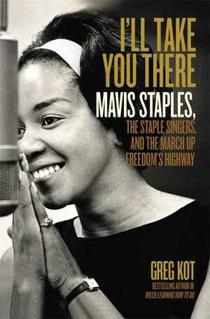 I'll Take You There: Mavis Staples, the Staple Singers, and the March up Freedom's Highway by Greg Kot