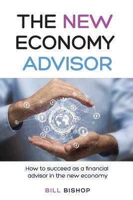 The New Economy Advisor: How To Succeed As A Financial Advisor In The New Economy by Bill Bishop