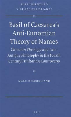 Basil of Caesarea's Anti-Eunomian Theory of Names: Christian Theology and Late-Antique Philosophy in the Fourth Century Trinitarian Controversy by Mark Delcogliano
