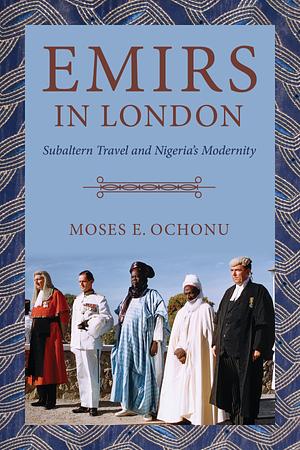 Emirs in London: Subaltern Travel and Nigeria's Modernity by Moses E. Ochonu