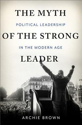 The Myth of the Strong Leader: Political Leadership in Modern Politics by Archie Brown