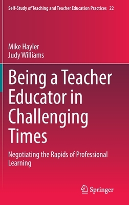 Being a Teacher Educator in Challenging Times: Negotiating the Rapids of Professional Learning by Judy Williams, Mike Hayler