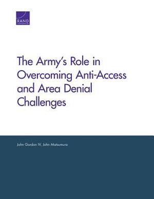 The Army's Role in Overcoming Anti-Access and Area Denial Challenges by John Gordon, John Matsumura