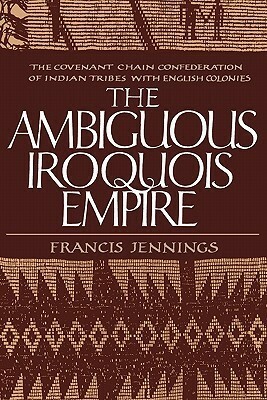 The Ambiguous Iroquois Empire: The Covenant Chain Confederation of Indian Tribes with English Colonies from Its Beginnings to the Lancaster Treaty of 1744 by Francis Jennings