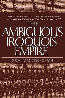 The Ambiguous Iroquois Empire: The Covenant Chain Confederation of Indian Tribes with English Colonies from Its Beginnings to the Lancaster Treaty of 1744 by Francis Jennings