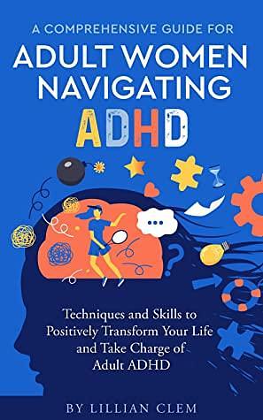 A Comprehensive Guide for Adult Women Navigating ADHD: Techniques and Skills to Positively Transform Your Life and Take Charge of Adult ADHD by Lillian Clem