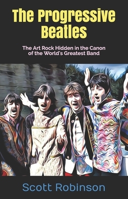 The Progressive Beatles: The Art Rock Hidden in the Canon of the World's Greatest Band by Scott Robinson