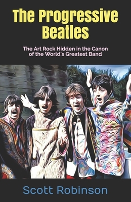 The Progressive Beatles: The Art Rock Hidden in the Canon of the World's Greatest Band by Scott Robinson