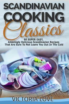 Scandinavian Cooking: Scandinavian Cooking Classics; 90 Super Easy, Amazingly Delicious Scandinavian Recipes Cookbook That Are Sure To Not L by Victoria Love