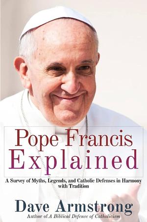 Pope Francis Explained: Survey of Myths, Legends, and Catholic Defenses in Harmony with Tradition by Dave Armstrong