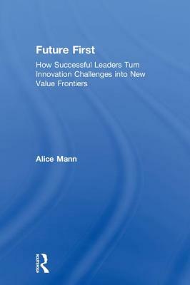 Future First: How Successful Leaders Turn Innovation Challenges Into New Value Frontiers by Alice Mann