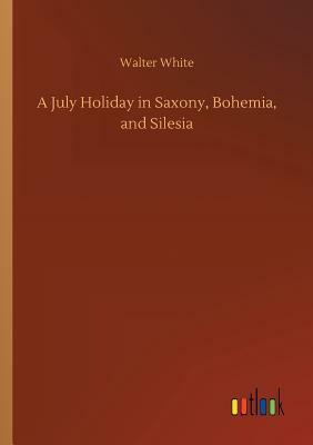 A July Holiday in Saxony, Bohemia, and Silesia by Walter White