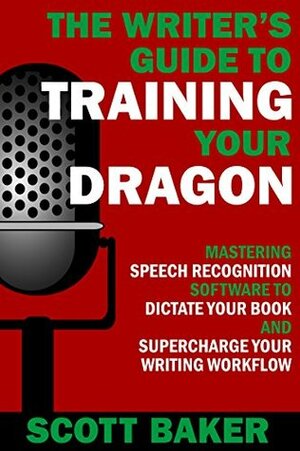 The Writer's Guide to Training Your Dragon: Using Speech Recognition Software to Dictate Your Book and Supercharge Your Writing Workflow (Dictation Mastery for PC and Mac) by Scott Baker