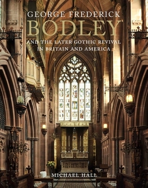 George Frederick Bodley and the Later Gothic Revival in Britain and America by Michael Hall