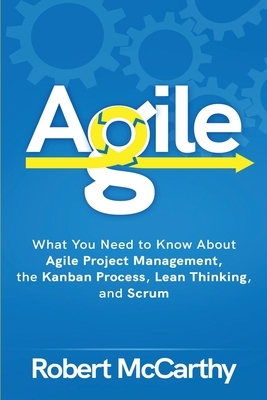 Agile: What You Need to Know About Agile Project Management, the Kanban Process, Lean Thinking, and Scrum by Robert McCarthy
