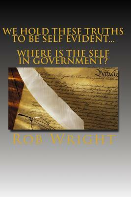 We Hold These Truths to be Self Evident...Where is the Self in Government? by Rob Wright