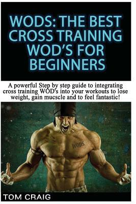Wod's! the Best Cross Training Wods for Beginners: A Powerful Step by Step Guide to Integrating Cross Training Wod's Into Your Workout to Lose Weight, by Tom Craig