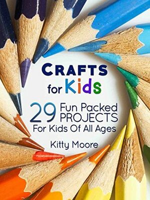 Crafts For Kids: 29 Fun Packed Projects For Kids Of All Ages by Kitty Moore