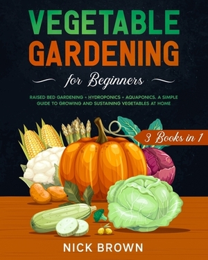 Vegetable Gardening for Beginners 3 Books in 1: Raised Bed Gardening + Hydroponics + Aquaponics. A Simple Guide to Growing and Sustaining Vegetables a by Nick Brown