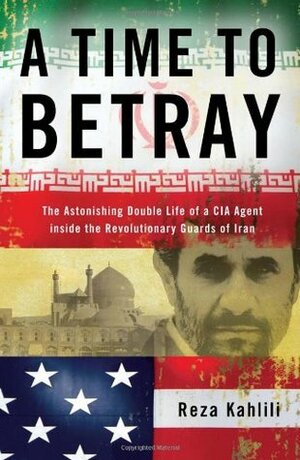 A Time to Betray: The Astonishing Double Life of a CIA Agent Inside the Revolutionary Guards of Iran by Reza Kahlili