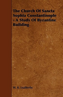 The Church of Sancta Sophia Constantinople - A Study of Byzantine Building by W. R. Leatherby