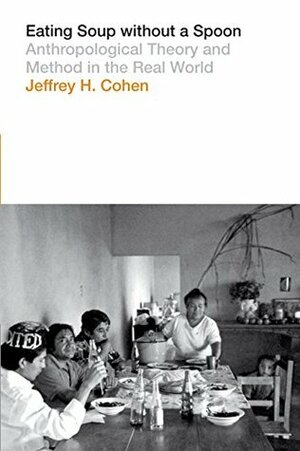 Eating Soup without a Spoon: Anthropological Theory and Method in the Real World by Jeffrey H. Cohen