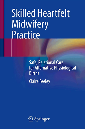 Skilled Heartfelt Midwifery Practice: Safe, Relational Care for Alternative Physiological Births by Claire Feeley