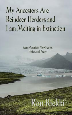 My Ancestors Are Reindeer Herders and I Am Melting In Extinction: Saami-American Non-Fiction, Fiction, and Poetry by Ron Riekki