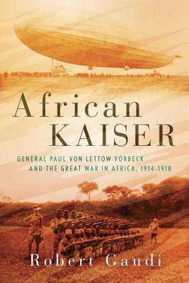 African Kaiser: General Paul von Lettow-Vorbeck and the Great War in Africa, 1914-1918 by Robert Gaudi